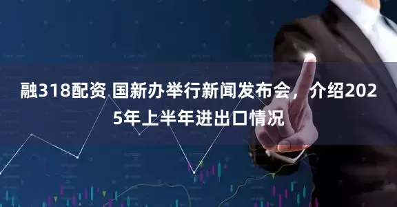 融318配资 国新办举行新闻发布会，介绍2025年上半年进出口情况