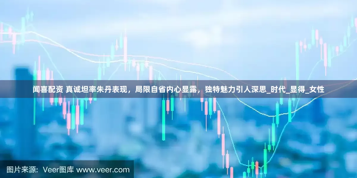 闻喜配资 真诚坦率朱丹表现，局限自省内心显露，独特魅力引人深思_时代_显得_女性