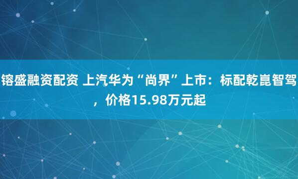 镕盛融资配资 上汽华为“尚界”上市：标配乾崑智驾，价格15.98万元起