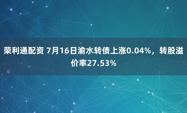 荣利通配资 7月16日渝水转债上涨0.04%，转股溢价率27.53%