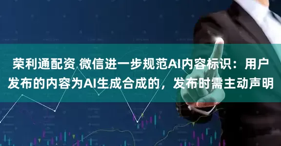 荣利通配资 微信进一步规范AI内容标识：用户发布的内容为AI生成合成的，发布时需主动声明