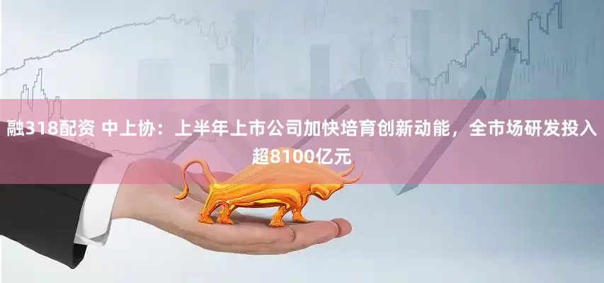 融318配资 中上协：上半年上市公司加快培育创新动能，全市场研发投入超8100亿元