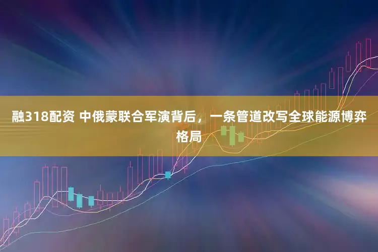 融318配资 中俄蒙联合军演背后，一条管道改写全球能源博弈格局