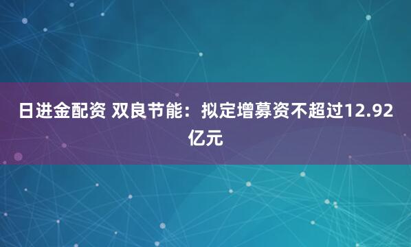 日进金配资 双良节能：拟定增募资不超过12.92亿元