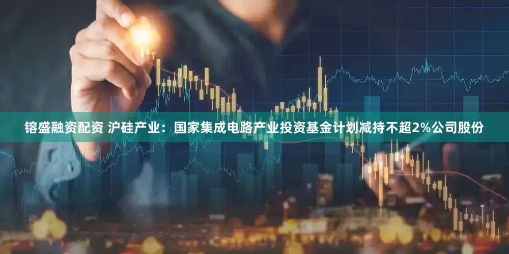 镕盛融资配资 沪硅产业：国家集成电路产业投资基金计划减持不超2%公司股份