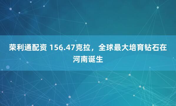 荣利通配资 156.47克拉，全球最大培育钻石在河南诞生