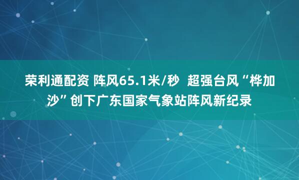 荣利通配资 阵风65.1米/秒  超强台风“桦加沙”创下广东国家气象站阵风新纪录