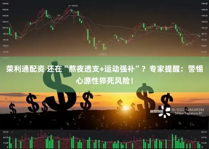 荣利通配资 还在“熬夜透支+运动强补”？专家提醒：警惕心源性猝死风险！