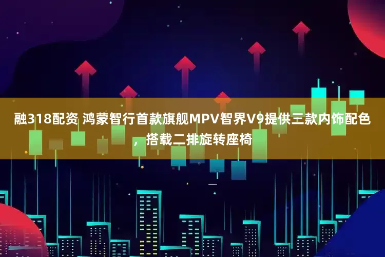 融318配资 鸿蒙智行首款旗舰MPV智界V9提供三款内饰配色，搭载二排旋转座椅