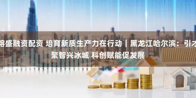 镕盛融资配资 培育新质生产力在行动｜黑龙江哈尔滨：引才聚智兴冰城 科创赋能促发展